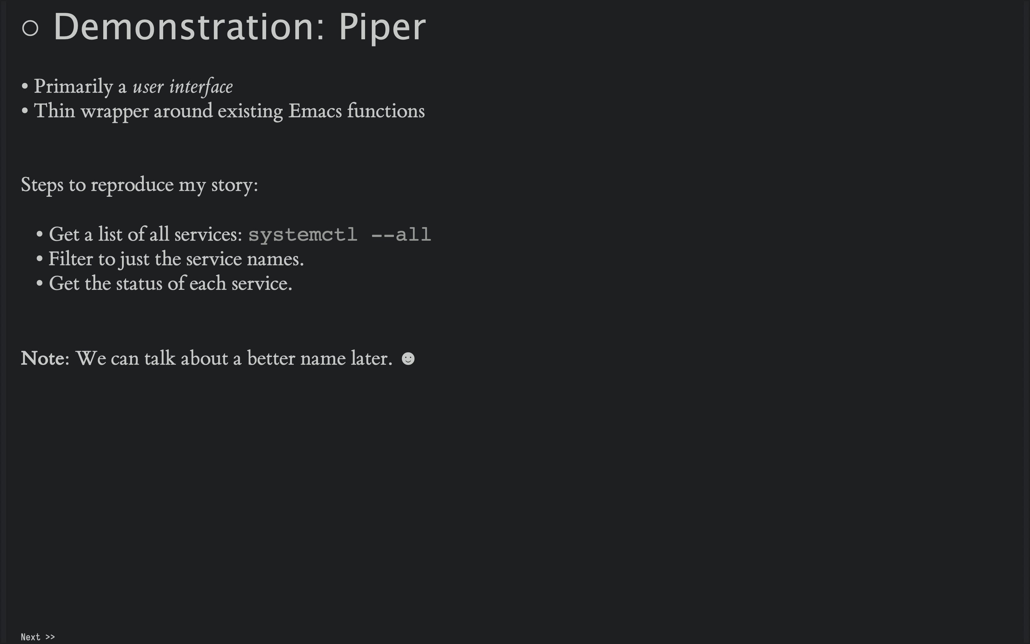 Demonstration Time! This is more difficult so I may need to link to the video I have online, but essentially, I run a remote command and the results show up in a buffer with a Hydra of functions to call. I use both the shell commands and regular Emacs functions to transform the data until I have a list of Openstack services. These I sends back to the remote host, but with a command that looks for the status of each servce given.
