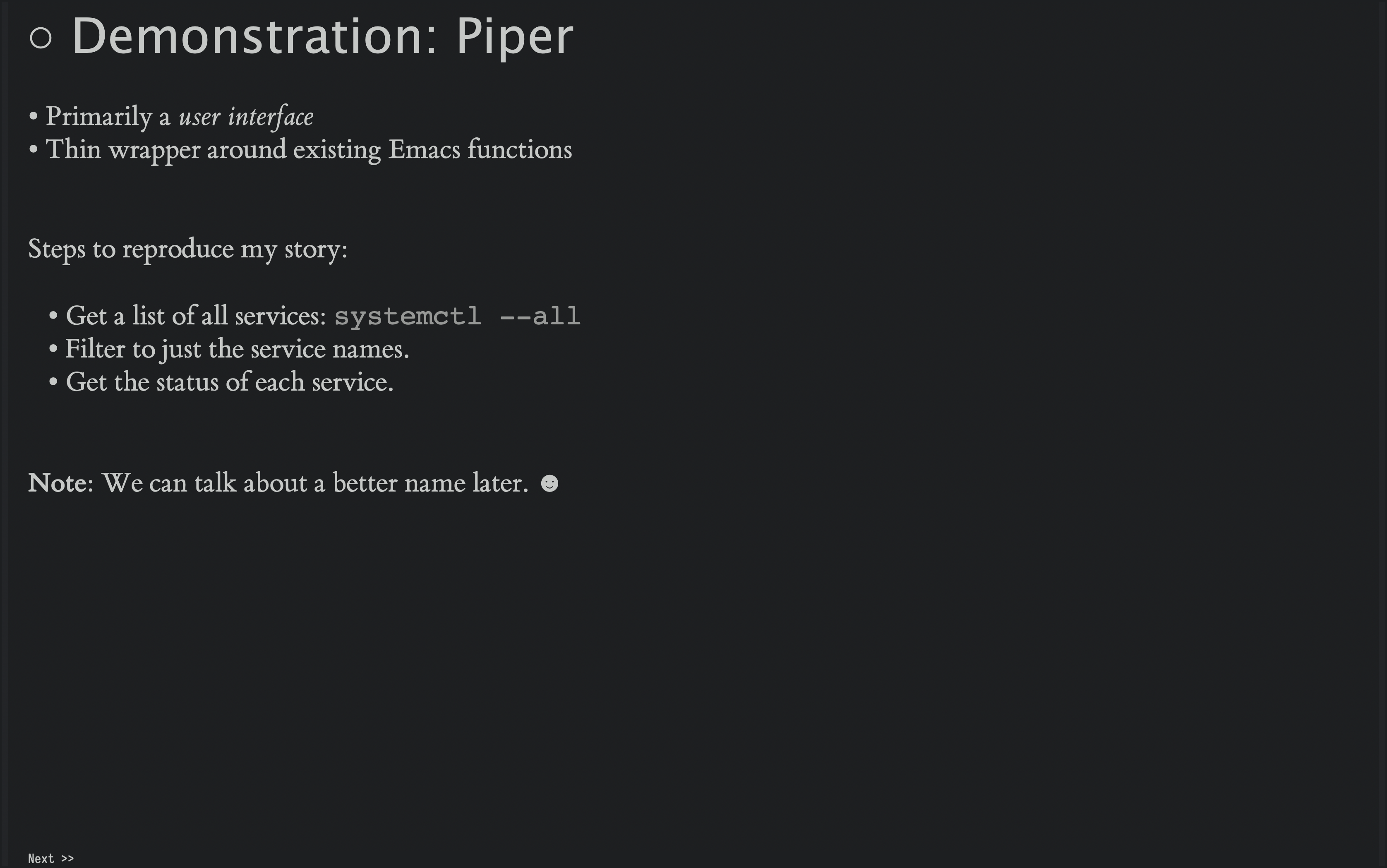 Demonstration Time!  This is more difficult so I may need to link to the video I have online, but essentially, I run a remote command and the results show up in a buffer with a Hydra of functions to call.  I use both the shell commands and regular Emacs functions to transform the data until I have a list of Openstack services.  These I sends back to the remote host, but with a command that looks for the status of each servce given.